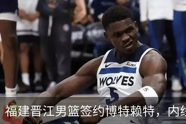 福建晋江男篮签约博特赖特，内线实力大幅提升
